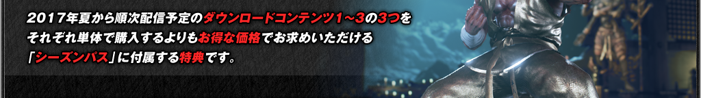 2017年夏から順次配信予定のダウンロードコンテンツ３つをそれぞれ購入するよりもお得な価格でお求めいただける「シーズンパス」の特典です。